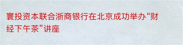 寰投资本联合浙商银行在北京成功举办“财经下午茶”讲座
